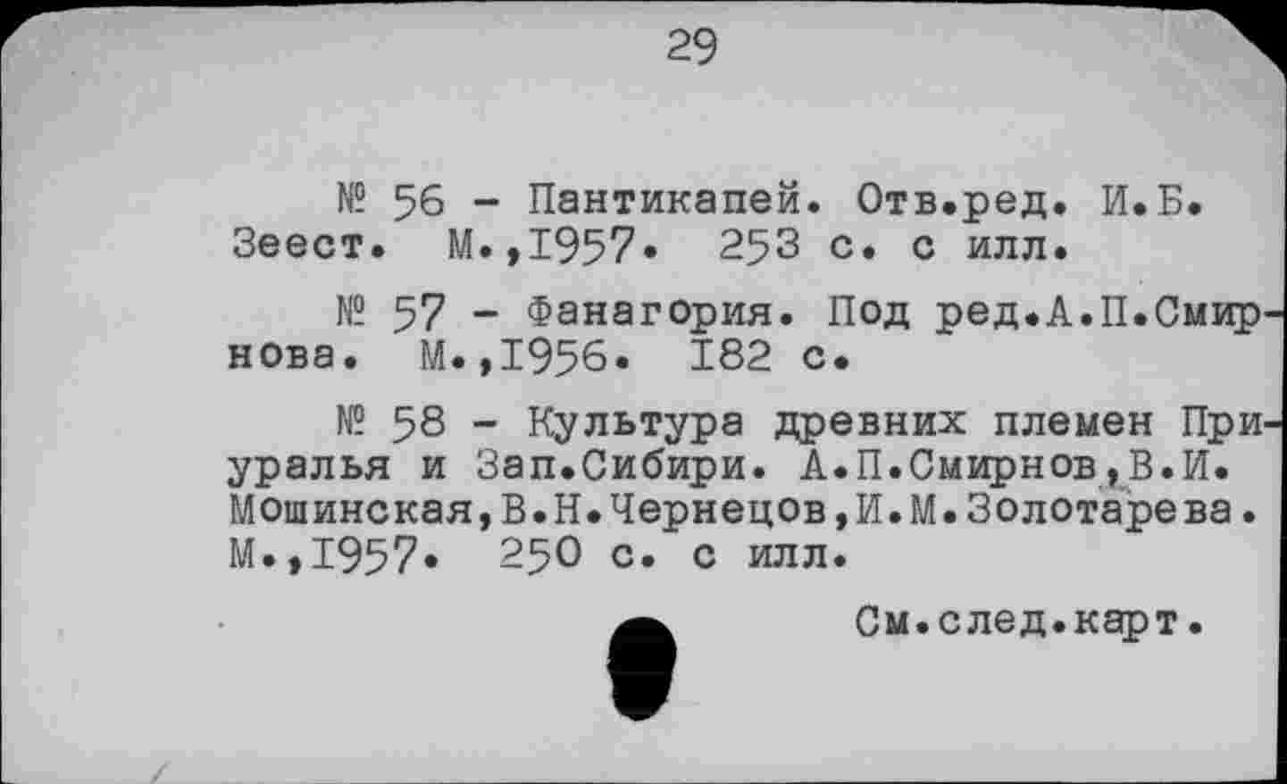 ﻿29
№ 56 - Пантикапей. Отв.ред. И.Б. Зеест. М.,1957» 253 с. с илл.
№ 57 - Фанагория. Под ред.А.П.Смир нова. М.,1956. 182 с.
№ 58 - Культура древних племен При уралья и Зап.Сибири. А.П.Смирнов,В.И. Мошинская,В.Н.Чернецов,И.М.Золотарева. М.,1957* 250 с. с илл.
а	См.след.карт.